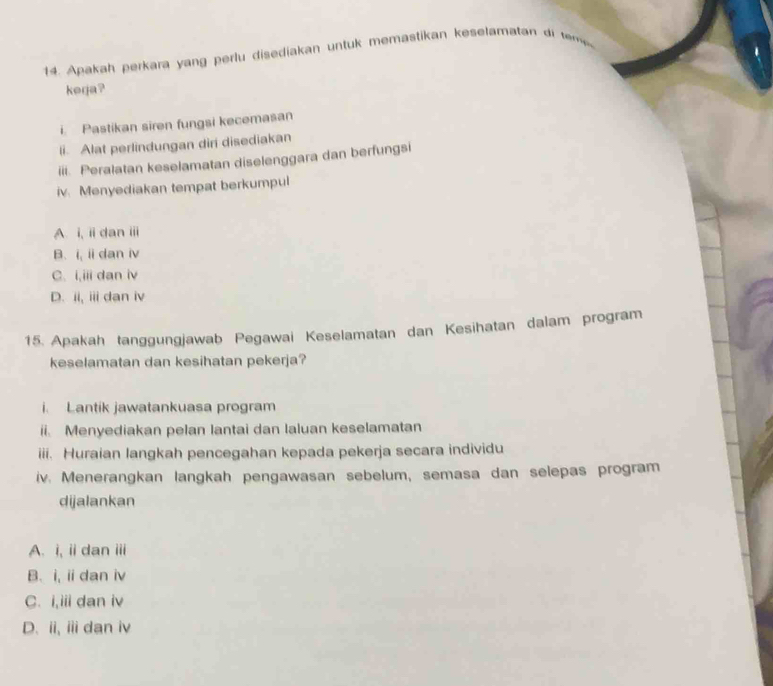 Apakah perkara yang perlu disediakan untuk memastikan keselamatan di m 
kerja?
i Pastikan siren fungsi kecemasan
li. Alat perlindungan diri disediakan
iii. Peralatan keselamatan diselenggara dan berfungsi
iv. Menyediakan tempat berkumpul
A. i, ii dan ii
B. i, ii dan iv
C. i,iii dan iv
D. ii, i dan iv
15. Apakah tanggungjawab Pegawai Keselamatan dan Kesihatan dalam program
keselamatan dan kesihatan pekerja?
i. Lantik jawatankuasa program
ii. Menyediakan pelan lantai dan laluan keselamatan
iii. Huraian langkah pencegahan kepada pekerja secara individu
iv. Menerangkan langkah pengawasan sebelum, semasa dan selepas program
dijalankan
A. i, ii dan iii
B. i, ii dan iv
C. i,iii dan iv
D. ii, ii dan iv