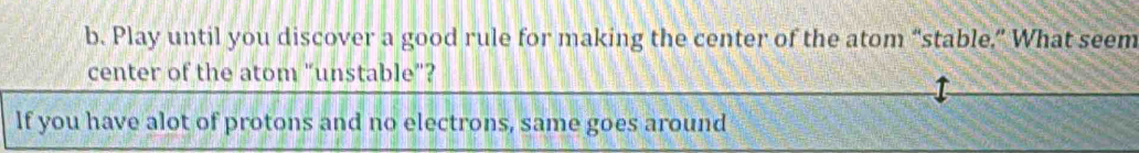 Play until you discover a good rule for making the center of the atom “stable.” What seem 
center of the atom “unstable”? 
If you have alot of protons and no electrons, same goes around