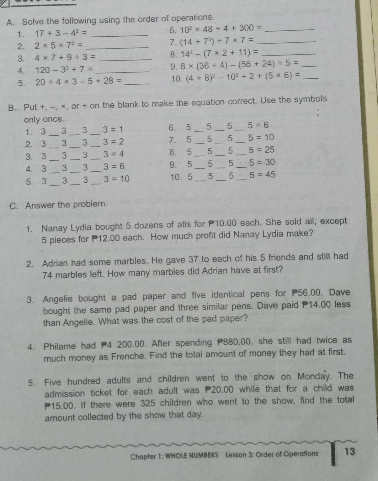 Solve the following using the order of operations.
1. 17+3-4^2= _
6. 10^2* 48/ 4+300= _
2. 2* 5+7^2= _7. (14+7^3)/ 7* 7= _
3. 4* 7+9/ 3= _8. 14^2-(7* 2+11)= _
4. 120-3^3+7= _9. 8* (36/ 4)-(56+24)/ 5= _
5. 20/ 4* 3-5+28= _
10. (4+8)^2-10^2/ 2+(5* 6)= _
B. Put +, -, ×, or ÷ on the blank to make the equation correct. Use the symbols
only once.
1. 3 _3 _3 _ 3=1 6. 5_ 5 _5 _ 5=6
7.5
2.3 _3 _3 _ 3=2 _5 _5 _ 5=10
3. 3 _3 _3 _ 3=4 8. 5_ 5 _5 _ 5=25
4. 3_ 3 _3 _ 3=6 9. 5_ 5 _5 _ 5=30
5. 3_ 3 _3_ 3=10 10. 5 _5 _5_ 5=45
C. Answer the problem.
1. Nanay Lydia bought 5 dozens of atis for 10.00 each. She sold all, except
5 pieces for 12.00 each. How much profit did Nanay Lydia make?
2. Adrian had some marbles. He gave 37 to each of his 5 friends and still had
74 marbles left. How many marbles did Adrian have at first?
3. Angelie bought a pad paper and five identical pens for 56.00. Dave
bought the same pad paper and three similar pens. Dave paid P14.00 less
than Angelie. What was the cost of the pad paper?
4. Philame had 4 200.00. After spending P880.00, she still had twice as
much money as Frenche. Find the total amount of money they had at first.
5. Five hundred adults and children went to the show on Monday. The
admission ticket for each adult was 20.00 while that for a child was
15.00. If there were 325 children who went to the show, find the total
amount collected by the show that day.
Chapter 1: WHOLE NUMBERS Lesson 3: Order of Operations 13