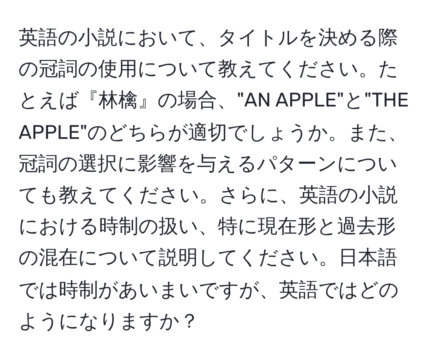 英語の小説において、タイトルを決める際の冠詞の使用について教えてください。たとえば『林檎』の場合、"AN APPLE"と"THE APPLE"のどちらが適切でしょうか。また、冠詞の選択に影響を与えるパターンについても教えてください。さらに、英語の小説における時制の扱い、特に現在形と過去形の混在について説明してください。日本語では時制があいまいですが、英語ではどのようになりますか？