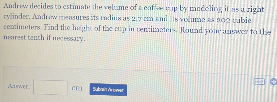 Andrew decides to estimate the volume of a coffee cup by modeling it as a right 
cylinder. Andrew measures its radius as 2.7 cm and its volume as 202 cubic
centimeters. Find the height of the cup in centimeters. Round your answer to the 
nearest tenth if necessary. 
Answer: □ cm Submit Answer