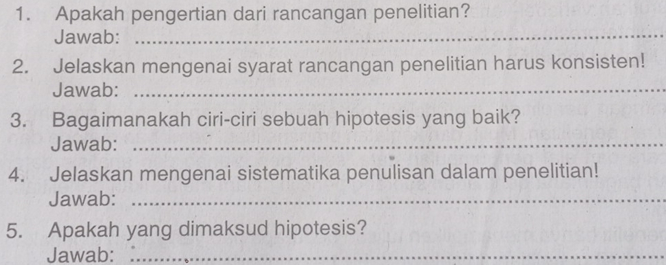 Apakah pengertian dari rancangan penelitian? 
Jawab:_ 
2. Jelaskan mengenai syarat rancangan penelitian harus konsisten! 
Jawab:_ 
3. Bagaimanakah ciri-ciri sebuah hipotesis yang baik? 
Jawab:_ 
4. Jelaskan mengenai sistematika penulisan dalam penelitian! 
Jawab:_ 
5. Apakah yang dimaksud hipotesis? 
Jawab:_