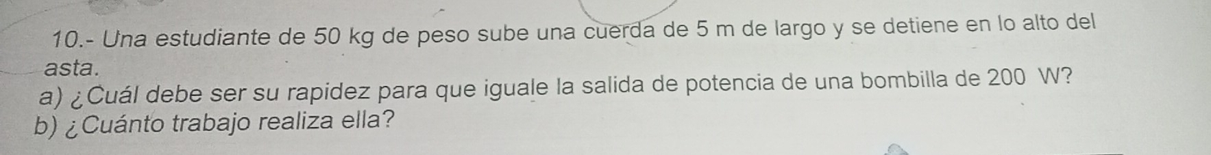 10.- Una estudiante de 50 kg de peso sube una cuerda de 5 m de largo y se detiene en lo alto del 
asta. 
a) ¿Cuál debe ser su rapidez para que iguale la salida de potencia de una bombilla de 200 W? 
b) ¿Cuánto trabajo realiza ella?