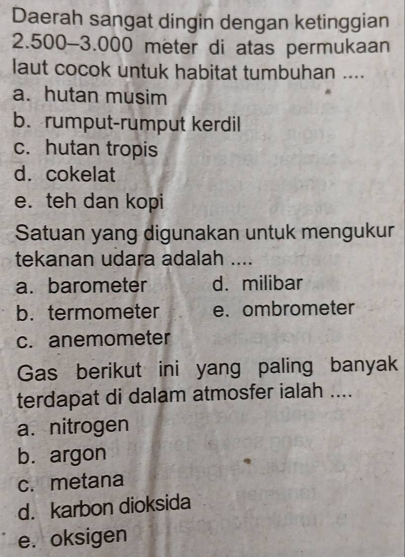 Daerah sangat dingin dengan ketinggian
2.500-3.000 meter di atas permukaan
laut cocok untuk habitat tumbuhan ....
a. hutan musim
b. rumput-rumput kerdil
c. hutan tropis
d. cokelat
e. teh dan kopi
Satuan yang digunakan untuk mengukur
tekanan udara adalah ....
a.barometer d. milibar
b. termometer e. ombrometer
c. anemometer
Gas berikut ini yang paling banyak
terdapat di dalam atmosfer ialah ....
a. nitrogen
b. argon
c. metana
d. karbon dioksida
e. oksigen