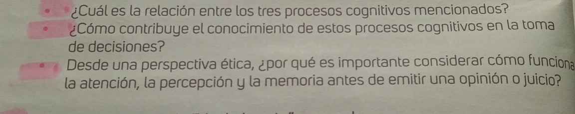 ¿Cuál es la relación entre los tres procesos cognitivos mencionados? 
¿Cómo contribuye el conocimiento de estos procesos cognitivos en la toma 
de decisiones? 
Desde una perspectiva ética, ¿por qué es importante considerar cómo funciona 
la atención, la percepción y la memoria antes de emitir una opinión o juicio?