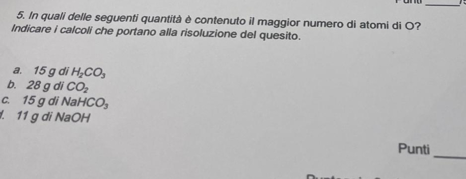 In quali delle seguenti quantità è contenuto il maggior numero di atomi di O? 
Indicare i calcoli che portano alla risoluzione del quesito. 
a. 15 g di H_2CO_3
b. 28 g di CO_2
c. 15 g di Na HCO_3. 11 g di NaOH 
_ 
Punti