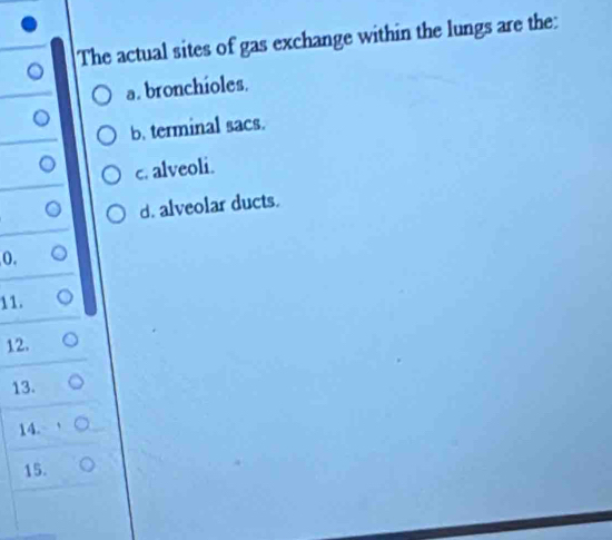 The actual sites of gas exchange within the lungs are the:
a. bronchioles.
b. terminal sacs.
c. alveoli.
d. alveolar ducts.
0.
11.
12.
13.
14.
15.