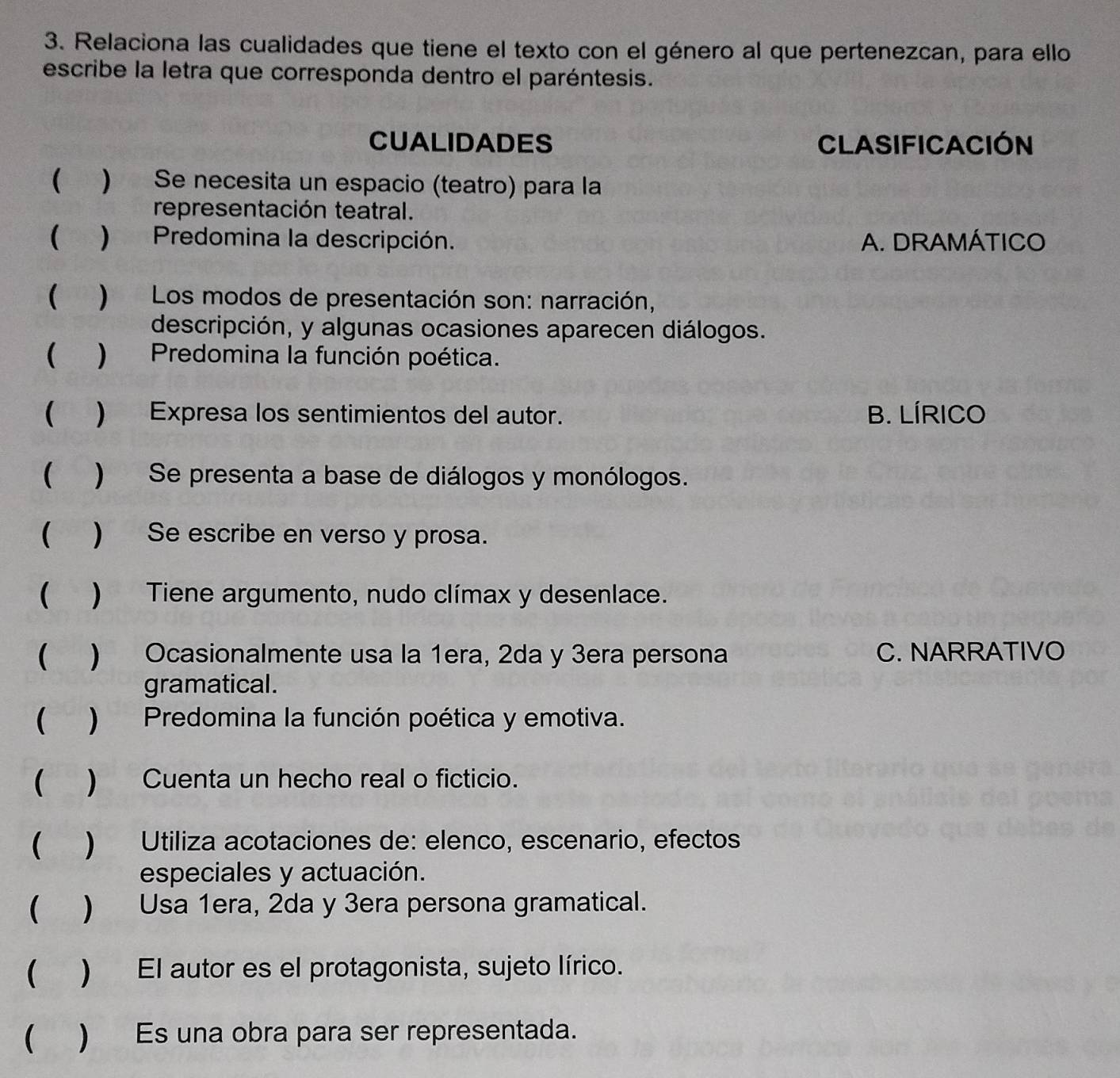 Relaciona las cualidades que tiene el texto con el género al que pertenezcan, para ello
escribe la letra que corresponda dentro el paréntesis.
CUALIDADES CLASIFICACIóN
( ) Se necesita un espacio (teatro) para la
representación teatral.
( )Predomina la descripción. A. DRAMÁTICO
 ) Los modos de presentación son: narración,
descripción, y algunas ocasiones aparecen diálogos.
 )Predomina la función poética.
( ) Expresa los sentimientos del autor. B. LÍRICO
() Se presenta a base de diálogos y monólogos.
( ) Se escribe en verso y prosa.
( ) Tiene argumento, nudo clímax y desenlace.
( ) Ocasionalmente usa la 1era, 2da y 3era persona C. NARRATIVO
gramatical .
( ) Predomina la función poética y emotiva.
( ) Cuenta un hecho real o ficticio.
( ) Utiliza acotaciones de: elenco, escenario, efectos
especiales y actuación.
( ) Usa 1era, 2da y 3era persona gramatical.
( ) El autor es el protagonista, sujeto lírico.
 ) Es una obra para ser representada.