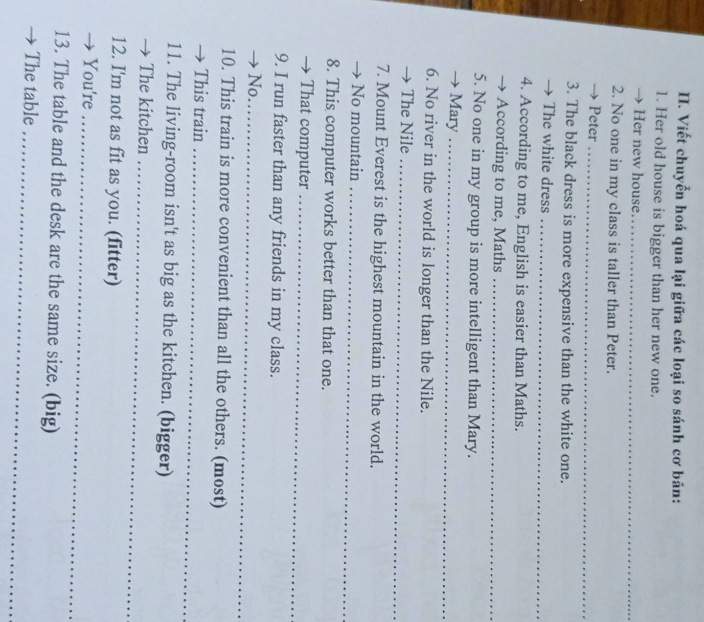 Viết chuyển hoá qua lại giữa các loại so sánh cơ bản: 
1. Her old house is bigger than her new one. 
→ Her new house_ 
2. No one in my class is taller than Peter. 
Peter_ 
3. The black dress is more expensive than the white one. 
The white dress_ 
4. According to me, English is easier than Maths. 
→ According to me, Maths_ 
5. No one in my group is more intelligent than Mary. 
Mary_ 
6. No river in the world is longer than the Nile. 
The Nile_ 
7. Mount Everest is the highest mountain in the world. 
→ No mountain_ 
8. This computer works better than that one. 
That computer_ 
9. I run faster than any friends in my class. 
No._ 
10. This train is more convenient than all the others. (most) 
This train_ 
11. The living-room isn't as big as the kitchen. (bigger) 
The kitchen_ 
12. I'm not as fit as you. (fitter) 
You're_ 
13. The table and the desk are the same size. (big) 
The table_
