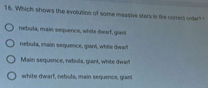 Which shows the evolution of some massive stars in the correct order?"
nebula, main sequence, white dwarf, giant
nebula, main sequence, giant, white dwarf
Main sequence, nebula, giant, white dwarf
white dwarf, nebula, main sequence, giant