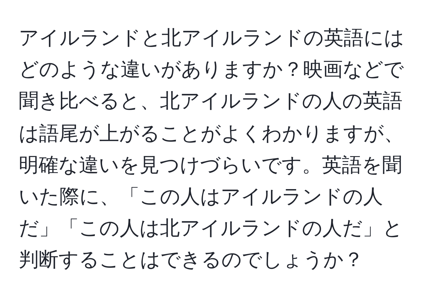 アイルランドと北アイルランドの英語にはどのような違いがありますか？映画などで聞き比べると、北アイルランドの人の英語は語尾が上がることがよくわかりますが、明確な違いを見つけづらいです。英語を聞いた際に、「この人はアイルランドの人だ」「この人は北アイルランドの人だ」と判断することはできるのでしょうか？