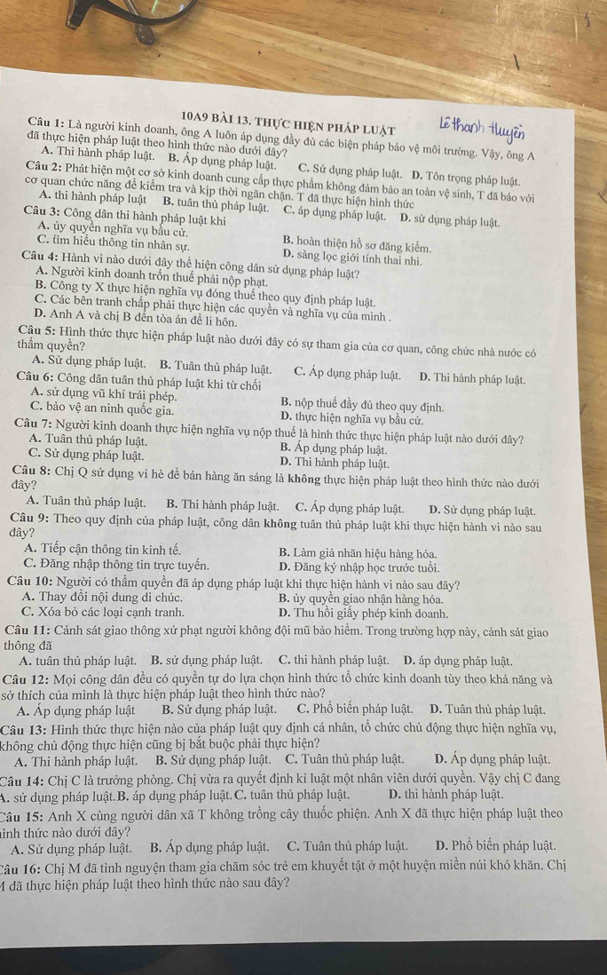 10a9 bài 13. thực hiện pháp luật
Câu 1: Là người kinh doanh, ông A luôn áp dụng đầy đủ các biện pháp bảo vệ môi trường. Vậy, ông A
đã thực hiện pháp luật theo hình thức nào dưới đây?
A. Thi hành pháp luật. B. Áp dụng pháp luật. C. Sử dụng pháp luật. D. Tôn trọng pháp luật.
Câu 2: Phát hiện một cơ sở kinh doanh cung cấp thực phẩm không đảm bảo an toàn vệ sinh, T đã báo với
cơ quan chức năng đề kiểm tra và kịp thời ngăn chặn. T đã thực hiện hình thức
A. thi hành pháp luật B. tuân thủ pháp luật. C. áp dụng pháp luật. D. sử dụng pháp luật.
Câu 3: Công dân thi hành pháp luật khi
A. ủy quyền nghĩa vụ bầu cử. B. hoàn thiện hồ sơ đăng kiểm.
C. tìm hiều thông tin nhân sự. D. sàng lọc giới tính thai nhi.
Câu 4: Hành vi nào dưới đây thể hiện công dân sử dụng pháp luật?
A. Người kinh doanh trốn thuế phải nộp phạt.
B. Công ty X thực hiện nghĩa vụ đóng thuể theo quy định pháp luật.
C. Các bên tranh chấp phải thực hiện các quyền và nghĩa vụ của mình .
D. Anh A và chị B đến tòa án để li hôn.
Câu 5: Hình thức thực hiện pháp luật nào dưới đây có sự tham gia của cơ quan, công chức nhà nước có
thẳm quyền?
A. Sử dụng pháp luật. B. Tuân thủ pháp luật. C. Áp dụng pháp luật. D. Thi hành pháp luật.
Câu 6: Công dân tuân thủ pháp luật khi từ chối
A. sử dụng vũ khí trái phép. B. nộp thuế đầy đủ theo quy định
C. bảo vệ an ninh quốc gia. D. thực hiện nghĩa vụ bầu cử.
Câu 7: Người kinh doanh thực hiện nghĩa vụ nộp thuế là hình thức thực hiện pháp luật nào dưới đây?
A. Tuân thủ pháp luật. B. Áp dụng pháp luật.
C. Sử dụng pháp luật. D. Thi hành pháp luật.
Câu 8: Chị Q sử dụng vỉ hè đề bán hàng ăn sáng là không thực hiện pháp luật theo hình thức nào dưới
đây?
A. Tuân thủ pháp luật. B. Thi hành pháp luật. C. Áp dụng pháp luật. D. Sử dụng pháp luật.
Câu 9: Theo quy định của pháp luật, công dân không tuân thủ pháp luật khi thực hiện hành vi nào sau
dây?
A. Tiếp cận thông tin kinh tế. B. Làm giả nhãn hiệu hàng hóa.
C. Đăng nhập thông tin trực tuyến. D. Đăng ký nhập học trước tuổi
Câu 10: Người có thầm quyền đã áp dụng pháp luật khi thực hiện hành vi nào sau đây?
A. Thay đồi nội dung di chúc.  B. ủy quyền giao nhận hàng hóa.
C. Xóa bỏ các loại cạnh tranh. D. Thu hồi giầy phép kinh doanh.
Câu 11: Cảnh sát giao thông xử phạt người không đội mũ bảo hiểm. Trong trường hợp này, cảnh sát giao
thông đã
A. tuân thủ pháp luật. B. sử dụng pháp luật. C. thi hành pháp luật. D. áp dụng pháp luật.
Câu 12: Mọi công dân đều có quyền tự do lựa chọn hình thức tổ chức kinh doanh tùy theo khả năng và
sở thích của mình là thực hiện pháp luật theo hình thức nào?
Á. Áp dụng pháp luật B. Sử dụng pháp luật. C. Phổ biến pháp luật. D. Tuân thủ pháp luật
Câu 13: Hình thức thực hiện nào của pháp luật quy định cá nhân, tổ chức chủ động thực hiện nghĩa vụ,
không chủ động thực hiện cũng bị bắt buộc phải thực hiện?
A. Thi hành pháp luật. B. Sử dụng pháp luật. C. Tuân thủ pháp luật. D. Áp dụng pháp luật.
Câu 14: Chị C là trưởng phòng. Chị vừa ra quyết định kỉ luật một nhân viên dưới quyền. Vậy chị C đang
A. sử dụng pháp luật.B. áp dụng pháp luật.C. tuân thủ pháp luật. D. thi hành pháp luật.
Câu 15: Anh X cùng người dân xã T không trồng cây thuốc phiện. Anh X đã thực hiện pháp luật theo
hình thức nào dưới đây? D. Phổ biển pháp luật.
A. Sử dụng pháp luật. B. Áp dụng pháp luật. C. Tuân thủ pháp luật.
Câu 16: Chị M đã tình nguyện tham gia chăm sóc trẻ em khuyết tật ở một huyện miền núi khó khăn. Chị
M đã thực hiện pháp luật theo hình thức nào sau đây?