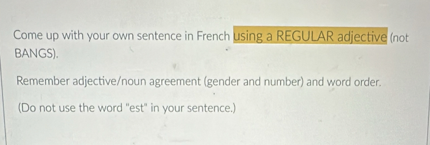 Come up with your own sentence in French using a REGULAR adjective (not 
BANGS). 
Remember adjective/noun agreement (gender and number) and word order. 
(Do not use the word "est" in your sentence.)