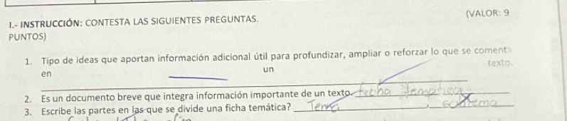 INSTRUCCIÓN: CONTESTA LAS SIGUIENTES PREGUNTAS. (VALOR: 9 
PUNtOS) 
1. Tipo de ideas que aportan información adicional útil para profundizar, ampliar o reforzar lo que se comenta texto. 
_ 
un 
en 
_ 
_ 
_ 
_ 
_ 
2. Es un documento breve que integra información importante de un texto 
_ 
3. Escribe las partes en las que se divide una ficha temática?_