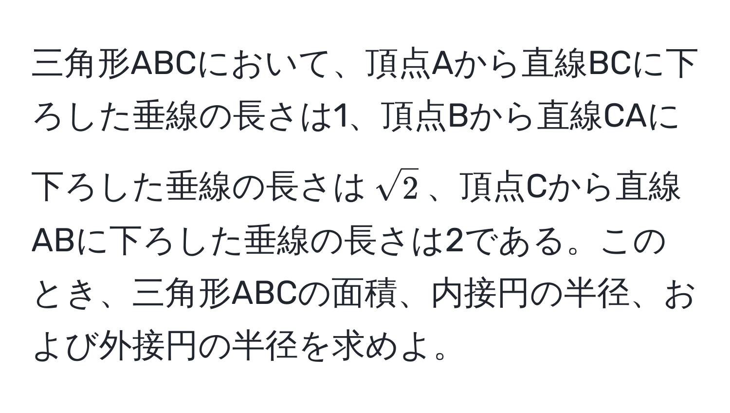 三角形ABCにおいて、頂点Aから直線BCに下ろした垂線の長さは1、頂点Bから直線CAに下ろした垂線の長さは(sqrt(2))、頂点Cから直線ABに下ろした垂線の長さは2である。このとき、三角形ABCの面積、内接円の半径、および外接円の半径を求めよ。