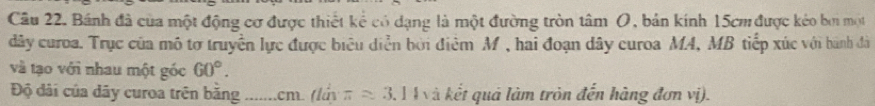 Cầu 22. Bánh đã của một động cơ được thiết kể có dạng là một đường tròn tâm (, bản kính 15cm được kẻo bởi một 
dây curoa. Trục của mô tơ truyền lực được biểu diễn bởi điểm M, hai đoạn dây curoa MA, MB tiếp xúc với bành đà 
và tạo với nhau một góc 60°. 
Độ đãi của dây curoa trên bằng ....... cm. (lúy π approx 3. 3. 14 và kết quả làm tròn đến hàng đơn vị).