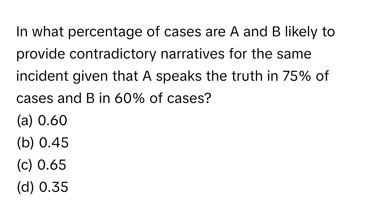 In what percentage of cases are A and B likely to provide contradictory narratives for the same incident given that A speaks the truth in 75% of cases and B in 60% of cases?

(a) 0.60
(b) 0.45
(c) 0.65
(d) 0.35