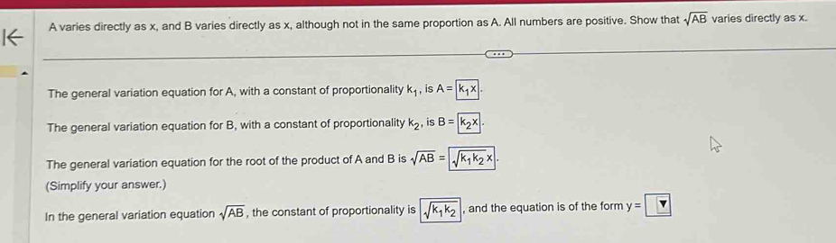 A varies directly as x, and B varies directly as x, although not in the same proportion as A. All numbers are positive. Show that sqrt(AB) varies directly as x. 
The general variation equation for A, with a constant of proportionality k_1 , is A = k₁ × 
The general variation equation for B, with a constant of proportionality k_2 , is B= k₂x. 
The general variation equation for the root of the product of A and B is √AB = √k1 k2x. 
(Simplify your answer.) 
In the general variation equation sqrt(AB) , the constant of proportionality is sqrt(k_1)k_2 , and the equation is of the form y=    Y