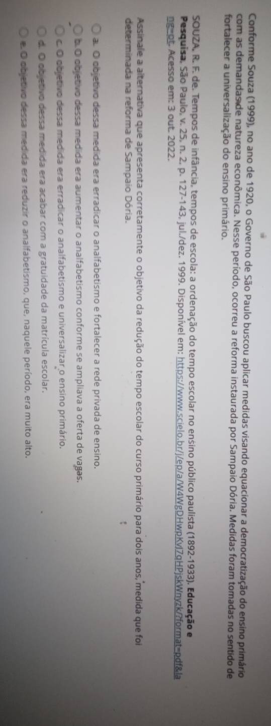 Conforme Souza (1999), no ano de 1920, o Governo de São Paulo buscou aplicar medidas visando equacionar a democratização do ensino primário
com as demandas de natureza econômica. Nesse período, ocorreu a reforma instaurada por Sampaio Dória. Medidas foram tomadas no sentido de
fortalecer a universalização do ensino primário.
SOUZA, R. F. de. Tempos de infância, tempos de escola: a ordenação do tempo escolar no ensino público paulista (1892-1933). Educação e
Pesquisa, São Paulo, v. 25, n. 2, p. 127-143, jul./dez. 1999. Disponível em: https://www.scielo.br/j/ep/a/W4WgDHwpKvJ7qHPjskWnyzk/?format=pdf&la
ngept. Acesso em: 3 out. 2022.
Assinale a alternativa que apresenta corretamente o objetivo da redução do tempo escolar do curso primário para dois anos, medida que foi
determinada na reforma de Sampaio Dória.
a. O objetivo dessa medida era erradicar o analfabetismo e fortalecer a rede privada de ensino.
b.O objetivo dessa medida era aumentar o analfabetismo conforme se ampliava a oferta de vagas.
c. O objetivo dessa medida era erradicar o analfabetismo e universalizar o ensino primário.
d. O objetivo dessa medida era acabar com a gratuidade da matrícula escolar.
e. O objetivo dessa medida era reduzir o analfabetismo, que, naquele período, era muito alto.