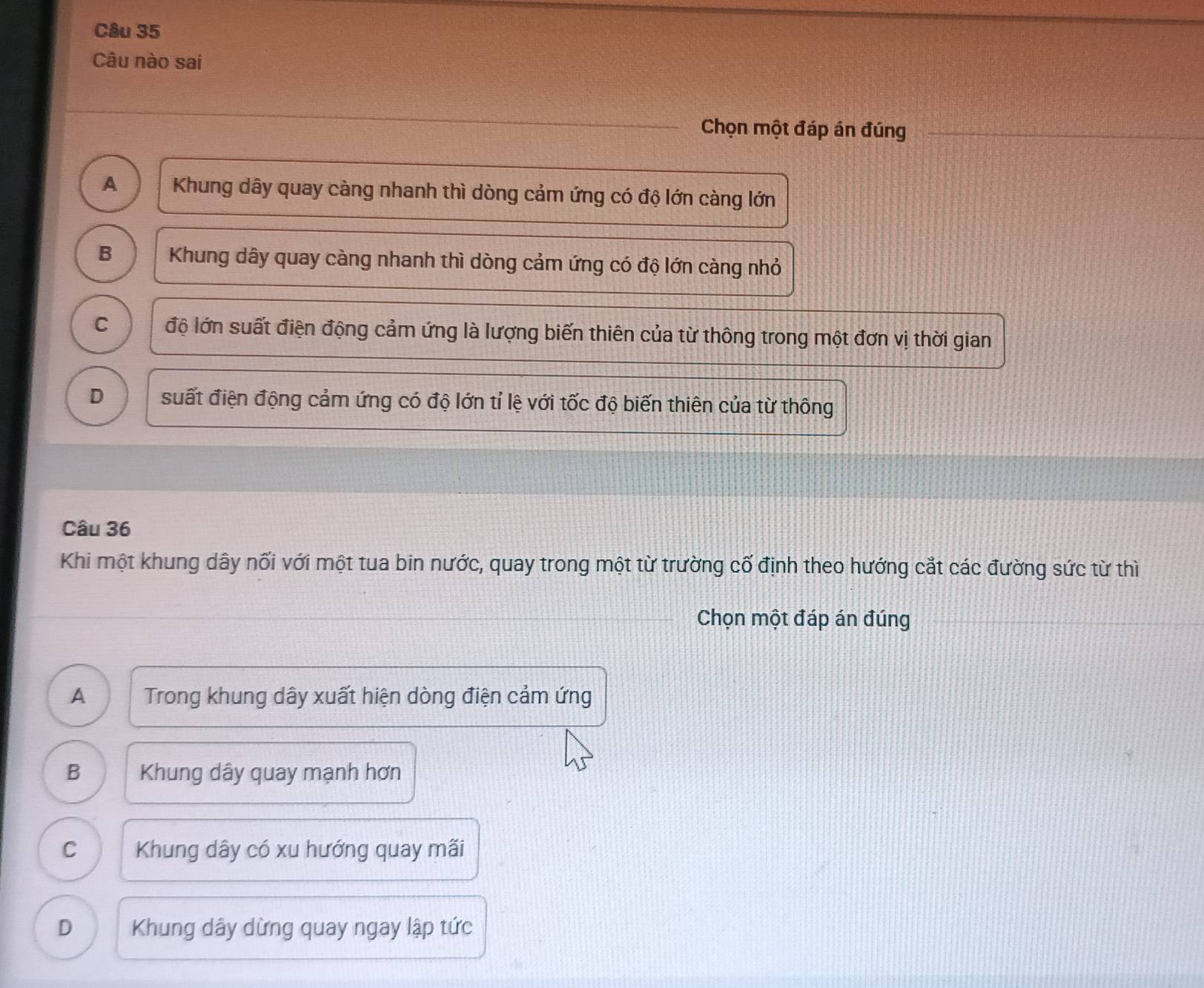 Câu nào sai
Chọn một đáp án đúng
A Khung dây quay càng nhanh thì dòng cảm ứng có độ lớn càng lớn
B Khung dây quay càng nhanh thì dòng cảm ứng có độ lớn càng nhỏ
C độ lớn suất điện động cảm ứng là lượng biến thiên của từ thông trong một đơn vị thời gian
D suất điện động cảm ứng có độ lớn tỉ lệ với tốc độ biến thiên của từ thông
Câu 36
Khi một khung dây nối với một tua bin nước, quay trong một từ trường cố định theo hướng cắt các đường sức từ thì
Chọn một đáp án đúng
A Trong khung dây xuất hiện dòng điện cảm ứng
B Khung dây quay mạnh hơn
C Khung dây có xu hướng quay mãi
D Khung dây dừng quay ngay lập tức