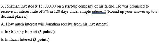 Jonathan invested P 15, 000.00 on a start-up company of his friend. He was promised to 
receive an interest rate of 5% in 120 days under simple interest? (Round up your answer up to 2
decimal places.) 
A. How much interest will Jonathan receive from his investment? 
a. In Ordinary Interest (3 points) 
b. In Exact Interest (3 points)