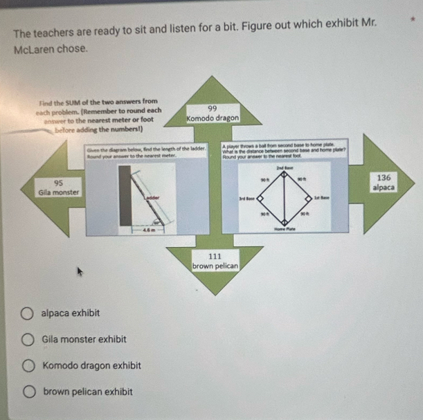 The teachers are ready to sit and listen for a bit. Figure out which exhibit Mr.
McLaren chose.
Find the SUM of the two answers from
each problem. [Remember to round each
answer to the nearest meter or foot
before adding the numbers!)
A player throws a ball from second base to home plate
What is the distance between second base and home plate?
Round your answer to the nearest foot.
alpaca exhibit
Gila monster exhibit
Komodo dragon exhibit
brown pelican exhibit