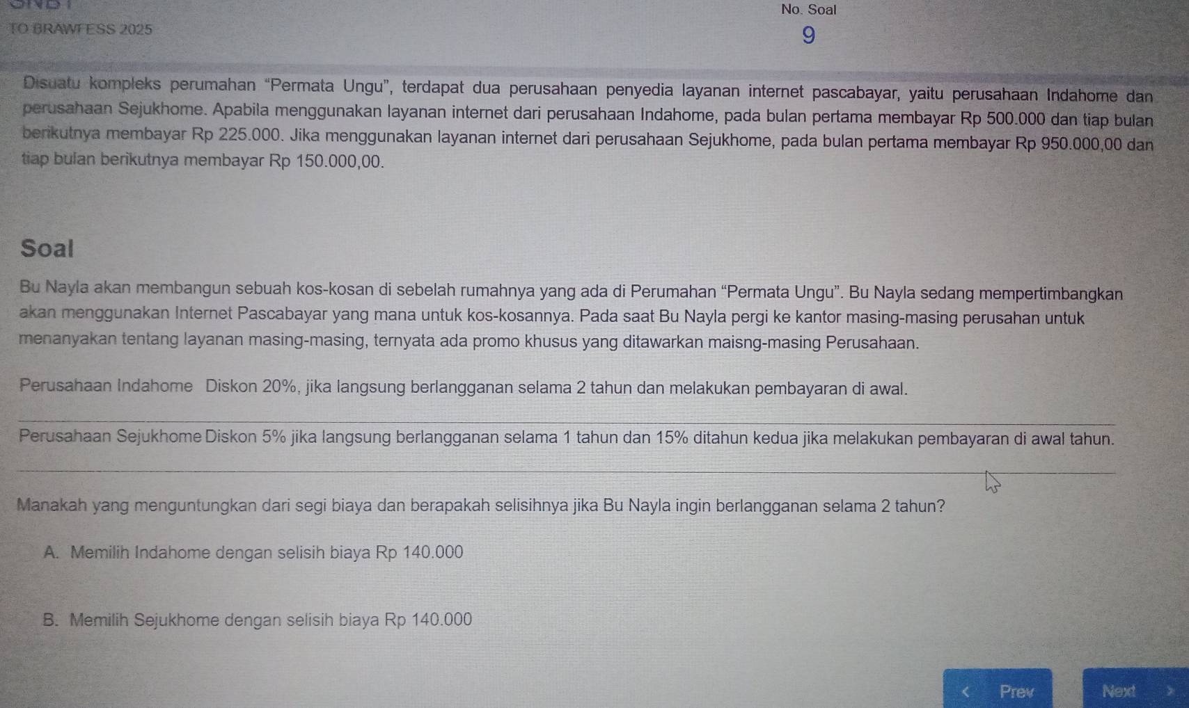 No. Soal
TO BRAWFESS 2025
9
Disuatu kompleks perumahan “Permata Ungu”, terdapat dua perusahaan penyedia layanan internet pascabayar, yaitu perusahaan Indahome dan
perusahaan Sejukhome. Apabila menggunakan layanan internet dari perusahaan Indahome, pada bulan pertama membayar Rp 500.000 dan tiap bulan
berikutnya membayar Rp 225.000. Jika menggunakan layanan internet dari perusahaan Sejukhome, pada bulan pertama membayar Rp 950.000,00 dan
tiap bulan berikutnya membayar Rp 150.000,00.
Soal
Bu Nayla akan membangun sebuah kos-kosan di sebelah rumahnya yang ada di Perumahan “Permata Ungu”. Bu Nayla sedang mempertimbangkan
akan menggunakan Internet Pascabayar yang mana untuk kos-kosannya. Pada saat Bu Nayla pergi ke kantor masing-masing perusahan untuk
menanyakan tentang layanan masing-masing, ternyata ada promo khusus yang ditawarkan maisng-masing Perusahaan.
Perusahaan Indahome Diskon 20%, jika langsung berlangganan selama 2 tahun dan melakukan pembayaran di awal.
_
Perusahaan Sejukhome Diskon 5% jika langsung berlangganan selama 1 tahun dan 15% ditahun kedua jika melakukan pembayaran di awal tahun.
_
Manakah yang menguntungkan dari segi biaya dan berapakah selisihnya jika Bu Nayla ingin berlangganan selama 2 tahun?
A. Memilih Indahome dengan selisih biaya Rp 140.000
B. Memilih Sejukhome dengan selisih biaya Rp 140.000
Prev Next