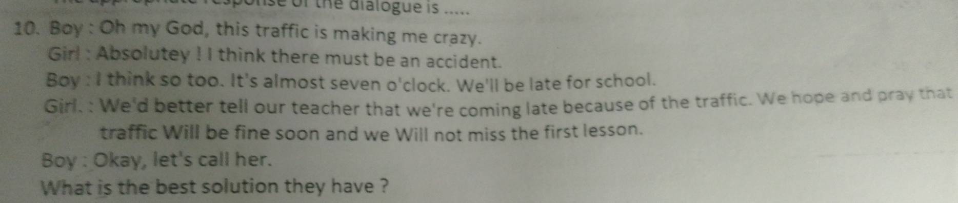 nse of the dialogue is ..... 
10. Boy : Oh my God, this traffic is making me crazy. 
Girl : Absolutey ! I think there must be an accident. 
Boy : I think so too. It's almost seven o'clock. We'll be late for school. 
Girl. : We'd better tell our teacher that we're coming late because of the traffic. We hope and pray that 
traffic Will be fine soon and we Will not miss the first lesson. 
Boy : Okay, let's call her. 
What is the best solution they have ?