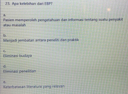 Apa kelebihan dari EBP?
a.
Pasien memperoleh pengetahuan dan informasi tentang suatu penyakit
atau masalah
b.
Menjadi jembatan antara peneliti dan praktik
C.
Eliminasi budaya
d.
Eliminasi penelitian
e.
Keterbatasan literature yang relevan