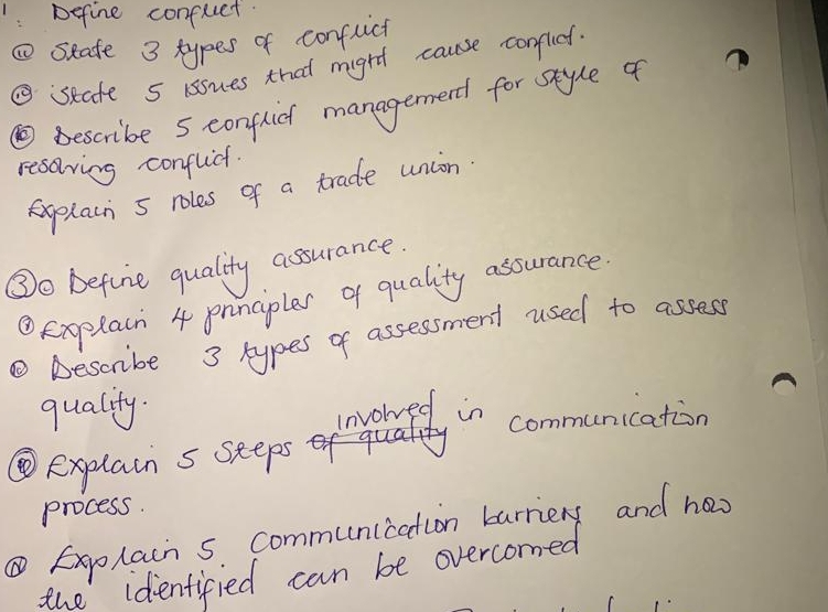 Define confuct. 
⑩seate 3 types of conflich 
⑤state 5 issues that might cause conflit. 
⑩ bescribe sconflich managernerd for style of 
resoving conflct. 
explain 5 roles of a trade union 
③o before quality assurance. 
④Explain 4 pnnciples q quality assurance 
② Descube 3 types of assessment used to assess 
quality. 
invored in communication 
④explain s seeps 
process. 
⑥Explain 5. communication barriery and ha 
the identified can be overcomed