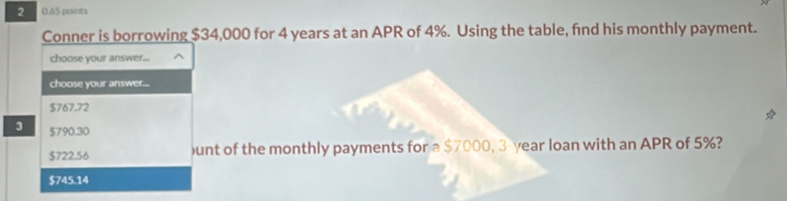 2 0.65 points
Conner is borrowing $34,000 for 4 years at an APR of 4%. Using the table, fnd his monthly payment.
choose your answer...
choose your answer...
$767.72
3 $790.30
$722.56 unt of the monthly payments for a $7000, 3-year loan with an APR of 5%?
$745.14