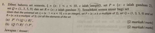 Diberi bahawa set semesta, xi = x:1≤slant x≤slant 10 , x ialah integer, set P= x : x ialah gandaan 2, 
set Q= 1,3,5,9 dan set R= x : 
Given that the universal set, xi = x:1≤slant x≤slant 10 ialah gandaan 3 . Senaraikan semua unsur bagi set 
, x is an integer, set P=(x:x is a multiple of 2 , set Q= 1,3,5,9 and set
R= x:x is a multiple of 3). List all the elements of the set 
(a) P'∩ (Q∪ R)', 
[2 markah / marks] 
(b) (Q∩ R)'∩ P'. [2 markah / marks] 
Jawapan / Answer :