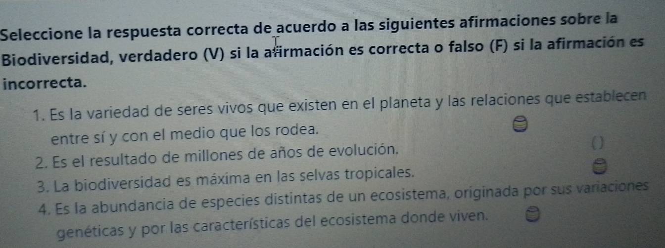 Seleccione la respuesta correcta de acuerdo a las siguientes afirmaciones sobre la
Biodiversidad, verdadero (V) si la afirmación es correcta o falso (F) si la afirmación es
incorrecta.
1. Es la variedad de seres vivos que existen en el planeta y las relaciones que establecen
entre sí y con el medio que los rodea.
2. Es el resultado de millones de años de evolución.
3. La biodiversidad es máxima en las selvas tropicales.
4. Es la abundancia de especies distintas de un ecosistema, originada por sus variaciones
genéticas y por las características del ecosistema donde viven.