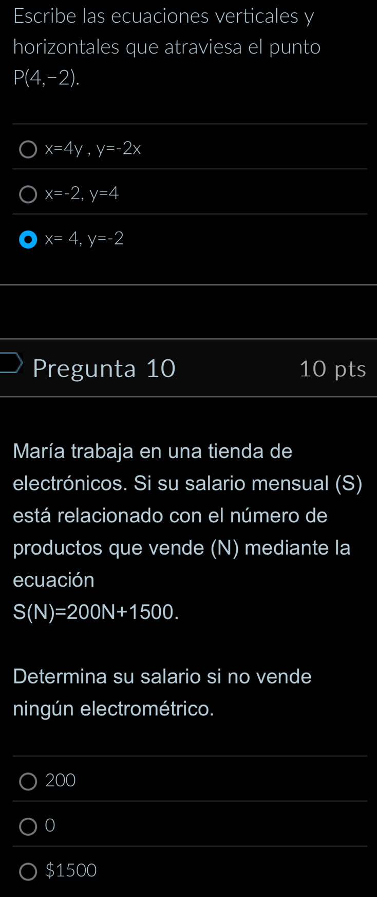 Escribe las ecuaciones verticales y
horizontales que atraviesa el punto
P(4,-2).
x=4y, y=-2x
x=-2, ,y=4,, y=4,
x=4, y=-2
Pregunta 10 10 pts
María trabaja en una tienda de
electrónicos. Si su salario mensual (S)
está relacionado con el número de
productos que vende (N) mediante la
ecuación
S(N)=200N+1500. 
Determina su salario si no vende
ningún electrométrico.
200
0
$1500