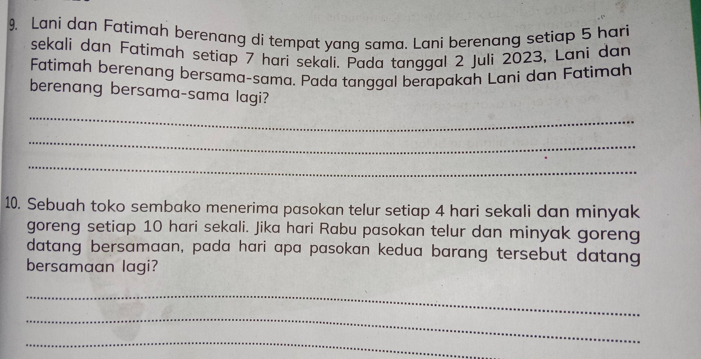 Lani dan Fatimah berenang di tempat yang sama. Lani berenang setiap 5 hari 
sekali dan Fatimah setiap 7 hari sekali. Pada tanggal 2 Juli 2023, Lani dan 
Fatimah berenang bersama-sama. Pada tanggal berapakah Lani dan Fatimah 
berenang bersama-sama lagi? 
_ 
_ 
_ 
10. Sebuah toko sembako menerima pasokan telur setiap 4 hari sekali dan minyak 
goreng setiap 10 hari sekali. Jika hari Rabu pasokan telur dan minyak goreng 
datang bersamaan, pada hari apa pasokan kedua barang tersebut datang 
bersamaan lagi? 
_ 
_ 
_