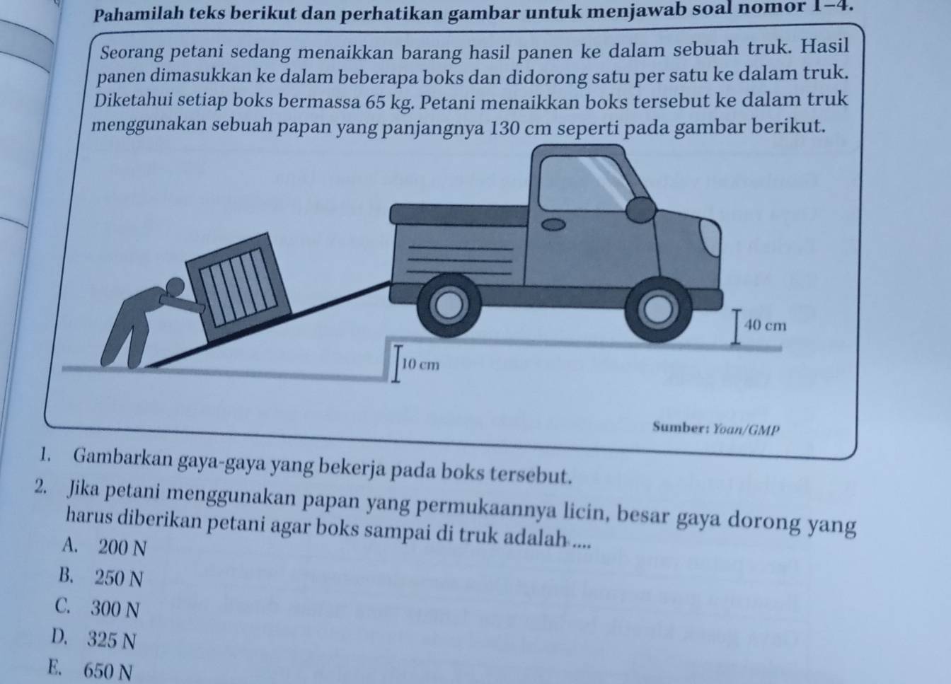 Pahamilah teks berikut dan perhatikan gambar untuk menjawab soal nomor 1-4.
Seorang petani sedang menaikkan barang hasil panen ke dalam sebuah truk. Hasil
panen dimasukkan ke dalam beberapa boks dan didorong satu per satu ke dalam truk.
Diketahui setiap boks bermassa 65 kg. Petani menaikkan boks tersebut ke dalam truk
menggunakan sebuah papan yang panjangnya 130 cm seperti pada gambar berikut.
Sumber: Yoan/GMP
1. Gambarkan gaya-gaya yang bekerja pada boks tersebut.
2. Jika petani menggunakan papan yang permukaannya licin, besar gaya dorong yang
harus diberikan petani agar boks sampai di truk adalah ....
A. 200 N
B. 250 N
C. 300 N
D. 325 N
E. 650 N