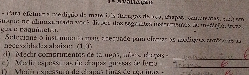 1= Avaliação 
- Para efetuar a medição de materiais (tarugos de aço, chapas, cantoneiras, etc.) em 
stoque no almoxarifado você dispõe dos seguintes instrumentos de medição: trena, 
gua e paquímetro. 
Selecione o instrumento mais adequado para efetuar as medições conforme as 
necessidades abaixo: (1,0)
_ 
d) Medir comprimentos de tarugos, tubos, chapas - 
_ 
e) Medir espessuras de chapas grossas de ferro - 
f) Medir espessura de chapas finas de aço inox -