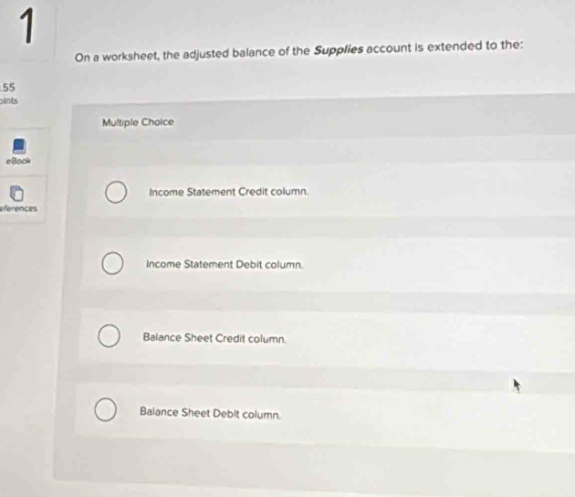 On a worksheet, the adjusted balance of the Supplies account is extended to the:
55
pints
Multiple Choice
eBook
Income Statement Credit column.
eferences
Income Statement Debit column.
Balance Sheet Credit column.
Balance Sheet Debit column.