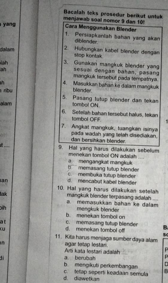 Bacalah teks prosedur berikut untuk
menjawab soal nomor 9 dan 10!
yang
Cara Menggunakan Blender
1. Persiapkanlah bahan yang akan
diblender.
dalam
2. Hubungkan kabel blender dengan
stop kontak.
iah
3. Gunakan mangkuk blender yang
ah
sesuai dengan bahan, pasang
mangkuk tersebut pada tempatnya.
h
4. Masukkan bahan ke dalam mangkuk
ribu blender.
5. Pasang tutup blender dan tekan
alam tombol ON.
6. Setelah bahan tersebut halus, tekan
tombol OFF.
1
7. Angkat mangkuk, tuangkan isinya
pada wadah yang telah disediakan,
dan bersihkan blender.
st .... 9. Hal yang harus dilakukan sebelum
menekan tombol ON adalah ....
a. mengangkat mangkuk
b. memasang tutup blender
c. membuka tutup blender
an d. mencabut kabel blender
10. Hal yang harus dilakukan setelah
lak mangkuk blender terpasang adalah ....
a. memasukkan bahan ke dalam
bih mengkuk blender
b. menekan tombol on
at
c. memasang tutup blender B
ku d. menekan tombol off
sc
11. Kita harus menjaga sumber daya alam
n agar tetap lestari.
Arti kata lestari adalah ....
P
di a berubah
P
b. mengikuti perkembangan D
c. tetap seperti keadaan semula B
d. diawetkan