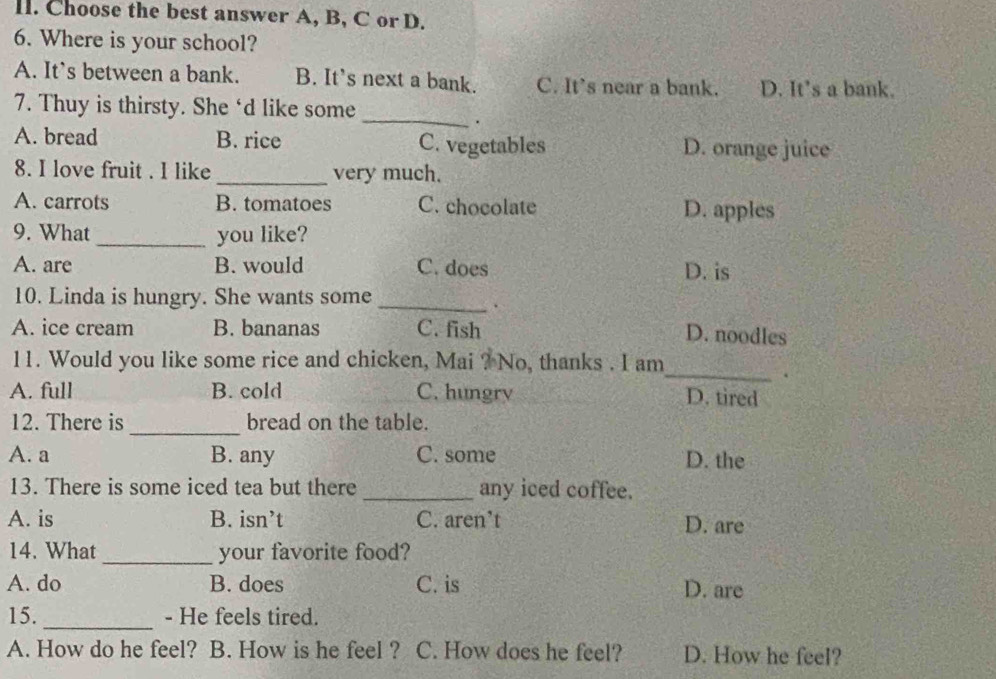 ll. Choose the best answer A, B, C or D.
6. Where is your school?
A. It’s between a bank. B. It's next a bank. C. It's near a bank. D. It’s a bank.
_
7. Thuy is thirsty. She ‘d like some
.
A. bread B. rice C. vegetables D. orange juice
8. I love fruit . I like _very much.
A. carrots B. tomatoes C. chocolate D. apples
9. What _you like?
A. are B. would C. does D. is
10. Linda is hungry. She wants some_
.
A. ice cream B. bananas C. fish D. noodles
11. Would you like some rice and chicken, Mai ? No, thanks . I am
_
.
A. full B. cold C. hungry D. tired
_
12. There is bread on the table.
A. a B. any C. some D. the
13. There is some iced tea but there _any iced coffee.
A. is B. isn’t C. aren’t D. are
14. What _your favorite food?
A. do B. does C. is D. are
_
15. - He feels tired.
A. How do he feel? B. How is he feel ? C. How does he feel? D. How he feel?