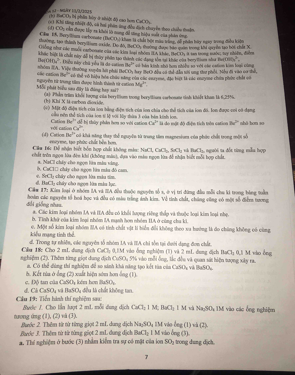 3A 12 - NGÀy 11/2/2025
(b) B aCO_3 bị phân hủy ở nhiệt độ cao hơn CaCO_3.
(c) Khi tăng nhiệt độ, cả hai phản ứng đều dịch chuyền theo chiều thuận.
(d) CO_2 cần được lấy ra khỏi lò nung đề tăng hiệu suất của phản ứng.
Câu 15. Beryllium carbonate (BeCO_3) :) khan là chất bột màu trắng, dễ phân hủy ngay trong điều kiện
thường, tạo thành beryllium oxide. Do do,BeCO_3 thường được bảo quản trong khí quyền tạo bởi chất X.
Giống như các muối carbonate của các kim loại nhóm IIA khác, BeCO_3 ít tan trong nước; tuy nhiên, điểm
khác biệt là chất này dễ bị thủy phân tạo thành các dạng tồn tại khác của beryllium như Be(OH)_3^((2-),
Be(OH)_4^(2-) *. Điều này chủ yếu là do cation Be^2+) có bán kính nhỏ hơn nhiều sơ voi i các cation kim loại cùng
nhóm IIA. Việc thường xuyên hít phải Be CO_3 hay BeO đều có thể dẫn tới ung thư phổi. Nếu đi vào cơ thể,
các cation Be^(2+) có thhat e vô hiệu hóa chức năng của các enzyme, đặc biệt là các enzyme chứa phức chất có
nguyên tử trung tâm được hình thành từ cation Mg^(2+).
Mỗi phát biểu sau đây là đúng hay sai?
(a) Phần trăm khối lượng của beryllium trong beryllium carbonate tinh khiết khan là 6,25%.
(b) Khí X là carbon dioxide.
(c) Mật độ điện tích của ion bằng điện tích của ion chia cho thể tích của ion đó. Ion được coi có dạng
cầu nên thể tích của ion tỉ lệ với lũy thừa 3 của bán kính ion.
Cation Be^(2+) dễ bị thủy phân hơn so với cation Ca^(2+) là do mật độ điện tích trên cation Be^(2+) nhỏ hơn so
với cation Ca^(2+).
(d) Cation Be^(2+) có khả năng thay thế nguyên tử trung tâm magnesium của phức chất trong một số
enzyme, tạo phức chất bền hơn.
Câu 16: Để nhận biết bốn hợp chất không màu: NaCl,CaCl_2,SrCl_2 và BaCl_2. người ta đốt từng mẫu hợp
chất trên ngọn lửa đèn khí (không màu), dựa vào màu ngọn lửa để nhận biết mỗi hợp chất.
a. NaCl cháy cho ngọn lửa màu vàng.
b. CaClő cháy cho ngọn lửa màu đỏ cam.
c. SrCl_2 cháy cho ngọn lửa màu tím.
d. BaCl_2 cháy cho ngọn lửa màu lục.
Câu 17: Kim loại ở nhóm IA và IIA đều thuộc nguyên tố s, ở vị trí đứng đầu mỗi chu kì trong bảng tuần
hoàn các nguyên tố hoá học và đều có màu trắng ánh kim. Về tính chất, chúng cũng có một số điểm tương
đối giống nhau.
a. Các kim loại nhóm IA và IIA đều có khối lượng riêng thấp và thuộc loại kim loại nhẹ.
b. Tính khử của kim loại nhóm IA mạnh hơn nhóm IIA ở cùng chu kì.
c. Một số kim loại nhóm IIA có tính chất vật lí biến đổi không theo xu hướng là do chúng không có cùng
kiểu mạng tinh thể.
d. Trong tự nhiên, các nguyên tố nhóm IA và IIA chỉ tồn tại dưới dạng đơn chất.
Câu 18: Cho 2 mL dung dịch CaCl_2 0,1 M vào ống nghiệm (1) và 2 mL dung dịch BaCl_2 0,1 M vào ống
nghiệm (2). Thêm từng giọt dung dịch CuSO_4 5% vào mỗi ống, lắc đều và quan sát hiện tượng xảy ra.
a. Có thể dùng thí nghiệm để so sánh khả năng tạo kết tủa của CaSO_4 và BaSO_4.
b. Kết tủa ở ống (2) xuất hiện sớm hơn ống (1).
c. Độ tan của CaSO_4 kém hơn BaSO_4.
d. Cả CaSO_4 và BaSO_4 đều là chất không tan.
Câu 19: Tiến hành thí nghiệm sau:
Bước 1. Cho lần lượt 2 mL mỗi dung dịch CaCl_21M;BaCl_21M và Na_2SO_41M vào các ống nghiệm
tương ứng (1), (2) và (3).
Bước 2. Thêm từ từ từng giọt 2 mL dung dịch Na_2SO_4 1M vào hat Ong (1) √ a(2
Bước 3. Thêm từ từ từng giọt 2 mL dung dịch BaCl_2 1 M vào hat ong(3).
a. Thí nghiệm ở bước (3) nhằm kiểm tra sự có mặt của ion SO_2 trong dung dịch.
7