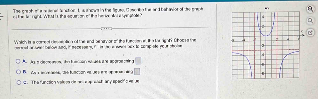 The graph of a rational function, f, is shown in the figure. Describe the end behavior of the graph
at the far right. What is the equation of the horizontal asymptote? 
Which is a correct description of the end behavior of the function at the far right? Choose the 
correct answer below and, if necessary, fill in the answer box to complete your choice.
A. As x decreases, the function values are approaching □.
B. As x increases, the function values are approaching □.
C. The function values do not approach any specific value.