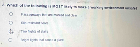 Which of the following is MOST likely to make a working environment unsafe?
Passageways that are marked and clear
Slip-resistant floors
Two flights of stairs
Bright lights that cause a glare