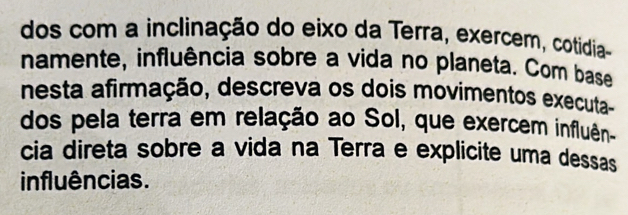 dos com a inclinação do eixo da Terra, exercem, cotidia 
namente, influência sobre a vida no planeta. Com base 
nesta afirmação, descreva os dois movimentos executa- 
dos pela terra em relação ao Sol, que exercem influên 
cia direta sobre a vida na Terra e explicite uma dessas 
influências.