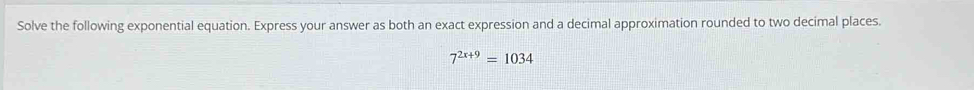 Solve the following exponential equation. Express your answer as both an exact expression and a decimal approximation rounded to two decimal places.
7^(2x+9)=1034