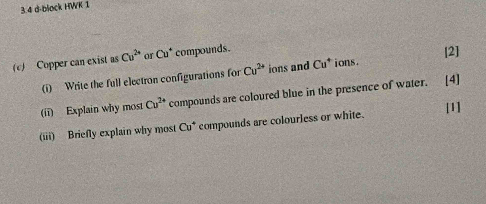 3.4 d-block HWK 1 
(c) Copper can exist as Cu^(2+) or Cu^+ compounds. 
[2] 
(i) Write the full electron configurations for Cu^(2+) ions and Cu^+ i ons . 
(ii) Explain why most Cu^(2+) compounds are coloured blue in the presence of water. [4] 
[1] 
(iii) Briefly explain why most Cu^+ compounds are colourless or white.