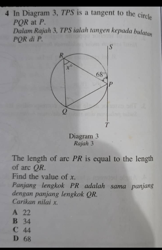 In Diagram 3, TPS is a tangent to the circle
PQR at P.
Dalam Rajah 3, TPS ialah tangen kepada bulatan
PQR di P.
Diagram 3
Rajah 3
The length of arc PR is equal to the length
of arc QR.
Find the value of x.
Panjang lengkok PR adalah sama panjang
dengan panjang lengkok QR.
Carikan nilai x.
A 22
B 34
C 44
D 68