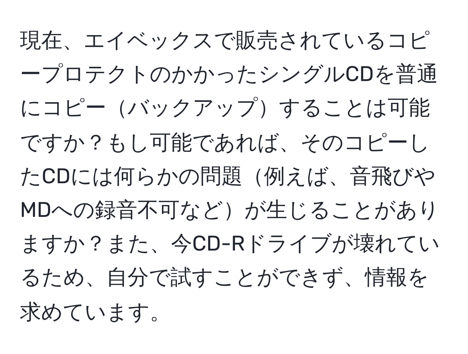 現在、エイベックスで販売されているコピープロテクトのかかったシングルCDを普通にコピーバックアップすることは可能ですか？もし可能であれば、そのコピーしたCDには何らかの問題例えば、音飛びやMDへの録音不可などが生じることがありますか？また、今CD-Rドライブが壊れているため、自分で試すことができず、情報を求めています。