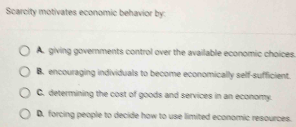 Scarcity motivates economic behavior by:
A. giving governments control over the available economic choices.
B. encouraging individuals to become economically self-sufficient.
C. determining the cost of goods and services in an economy.
D. forcing people to decide how to use limited economic resources.