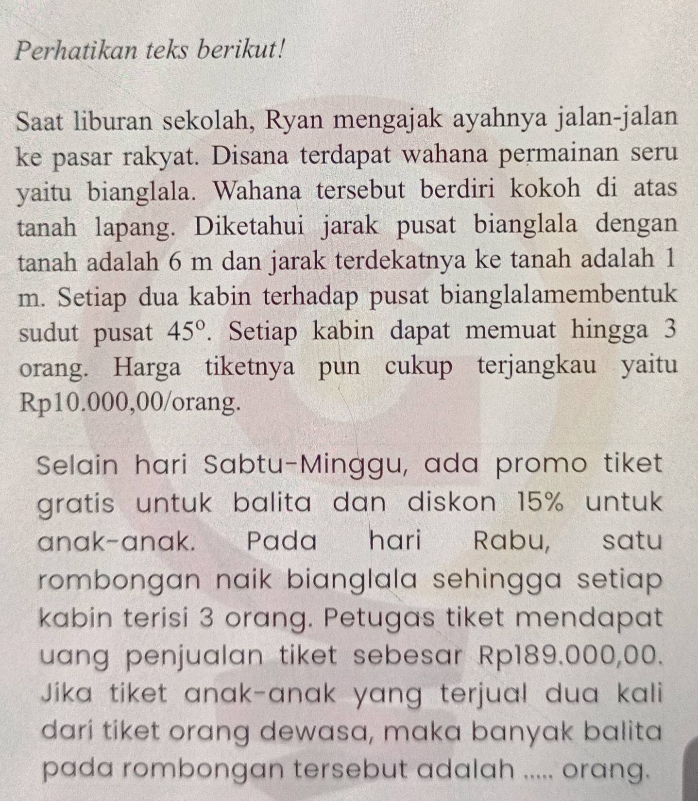 Perhatikan teks berikut! 
Saat liburan sekolah, Ryan mengajak ayahnya jalan-jalan 
ke pasar rakyat. Disana terdapat wahana permainan seru 
yaitu bianglala. Wahana tersebut berdiri kokoh di atas 
tanah lapang. Diketahui jarak pusat bianglala dengan 
tanah adalah 6 m dan jarak terdekatnya ke tanah adalah 1
m. Setiap dua kabin terhadap pusat bianglalamembentuk 
sudut pusat 45°. Setiap kabin dapat memuat hingga 3
orang. Harga tiketnya pun cukup terjangkau yaitu
Rp10.000,00 /orang. 
Selain hari Sabtu-Minggu, ada promo tiket 
gratis untuk balita dan diskon 15% untuk 
anak-anak. Pada hari Rabu, satu 
rombongan naik bianglala sehingga setiap . 
kabin terisi 3 orang. Petugas tiket mendapat 
uang penjualan tiket sebesar Rp189.000,00. 
Jika tiket anak-anak yang terjua! dua kali 
dari tiket orang dewasa, maka banyak balita 
pada rombongan tersebut adalah ..... orang.